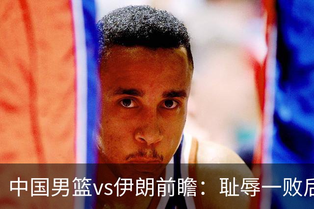 中国男篮vs伊朗前瞻：耻辱一败后需振作 胡金秋率队全力争铜牌